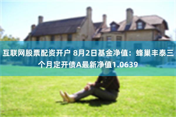 互联网股票配资开户 8月2日基金净值：蜂巢丰泰三个月定开债A最新净值1.0639