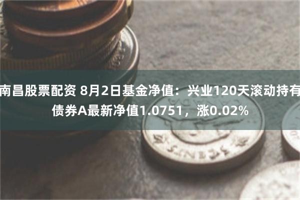 南昌股票配资 8月2日基金净值：兴业120天滚动持有债券A最新净值1.0751，涨0.02%