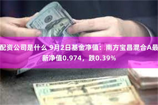 配资公司是什么 9月2日基金净值：南方宝昌混合A最新净值0.974，跌0.39%