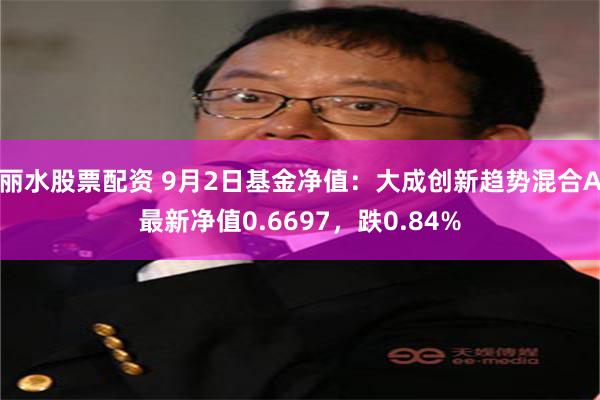 丽水股票配资 9月2日基金净值：大成创新趋势混合A最新净值0.6697，跌0.84%