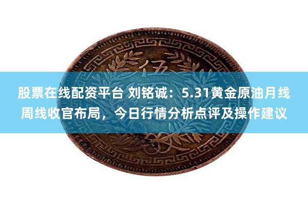 股票在线配资平台 刘铭诚：5.31黄金原油月线周线收官布局，今日行情分析点评及操作建议