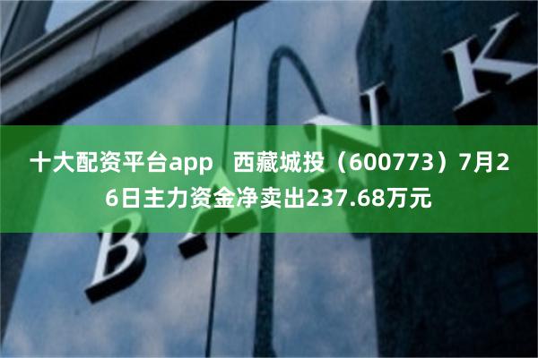 十大配资平台app   西藏城投（600773）7月26日主力资金净卖出237.68万元