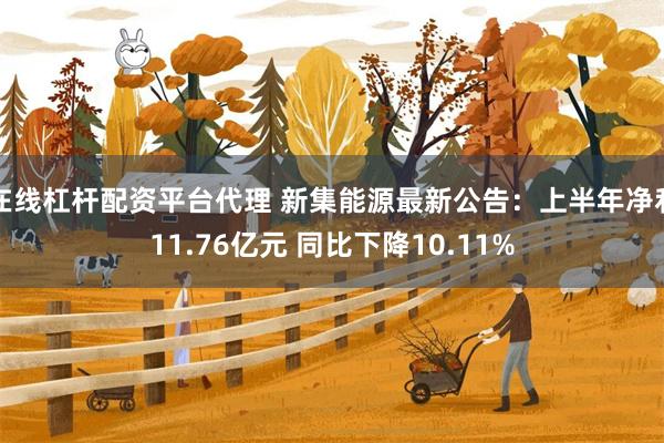 在线杠杆配资平台代理 新集能源最新公告：上半年净利11.76亿元 同比下降10.11%