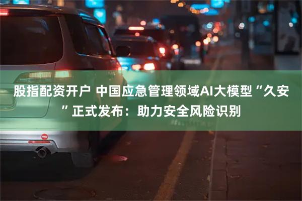 股指配资开户 中国应急管理领域AI大模型“久安”正式发布：助力安全风险识别