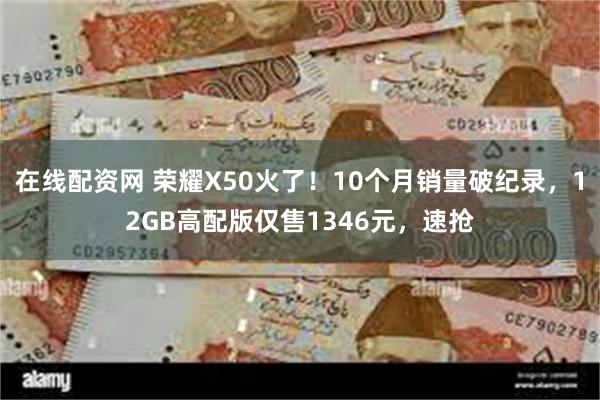 在线配资网 荣耀X50火了！10个月销量破纪录，12GB高配版仅售1346元，速抢