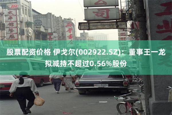 股票配资价格 伊戈尔(002922.SZ)：董事王一龙拟减持不超过0.56%股份