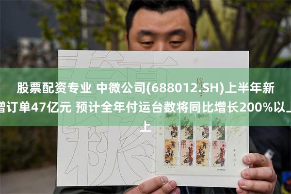 股票配资专业 中微公司(688012.SH)上半年新增订单47亿元 预计全年付运台数将同比增长200%以上