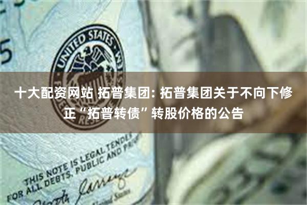 十大配资网站 拓普集团: 拓普集团关于不向下修正“拓普转债”转股价格的公告