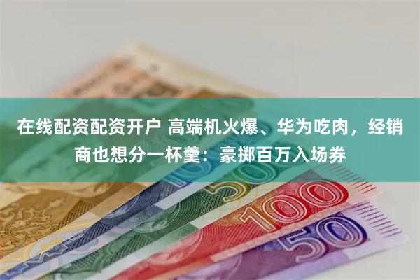 在线配资配资开户 高端机火爆、华为吃肉，经销商也想分一杯羹：豪掷百万入场券