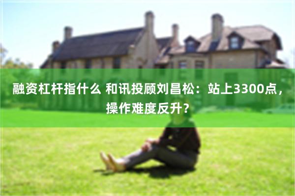 融资杠杆指什么 和讯投顾刘昌松：站上3300点，操作难度反升？