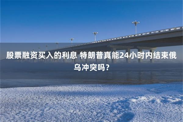 股票融资买入的利息 特朗普真能24小时内结束俄乌冲突吗？