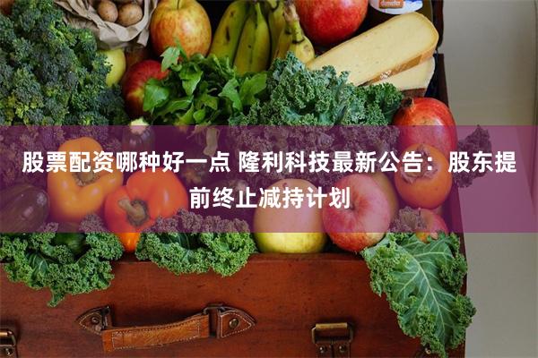 股票配资哪种好一点 隆利科技最新公告：股东提前终止减持计划