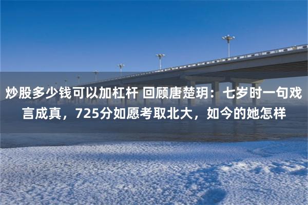 炒股多少钱可以加杠杆 回顾唐楚玥：七岁时一句戏言成真，725分如愿考取北大，如今的她怎样