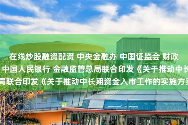 在线炒股融资配资 中央金融办 中国证监会 财政部 人力资源社会保障部 中国人民银行 金融监管总局联合印发《关于推动中长期资金入市工作的实施方案》