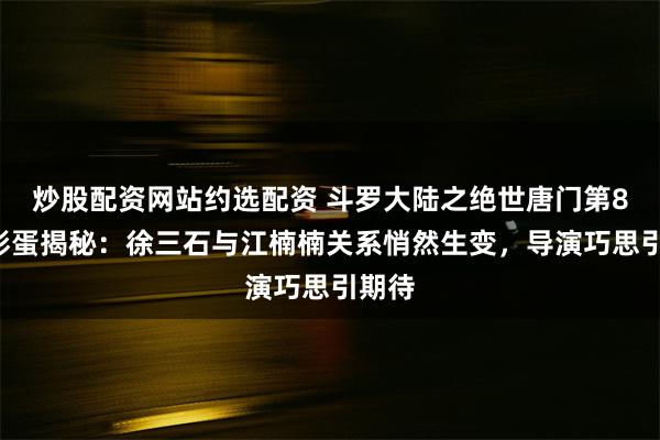 炒股配资网站约选配资 斗罗大陆之绝世唐门第84集彩蛋揭秘：徐三石与江楠楠关系悄然生变，导演巧思引期待