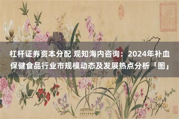 杠杆证券资本分配 观知海内咨询：2024年补血保健食品行业市规模动态及发展热点分析「图」