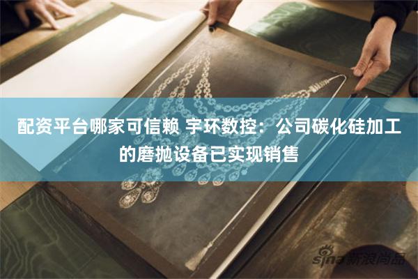 配资平台哪家可信赖 宇环数控：公司碳化硅加工的磨抛设备已实现销售