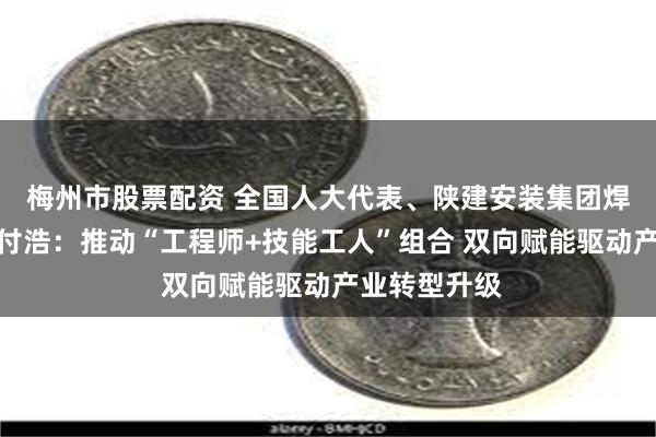 梅州市股票配资 全国人大代表、陕建安装集团焊工高级技师付浩：推动“工程师+技能工人”组合 双向赋能驱动产业转型升级